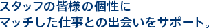 スタッフの皆様の個性に マッチした仕事との出会いをサポート。